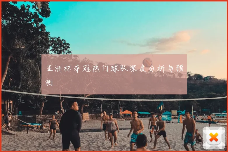 亚洲杯夺冠热门球队深度分析与预测