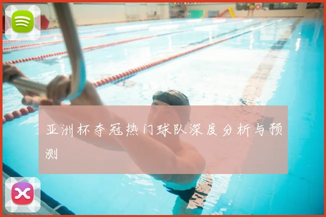亚洲杯夺冠热门球队深度分析与预测