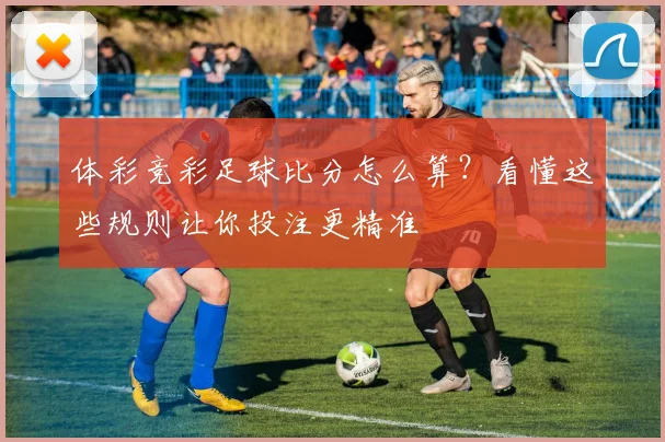 体彩竞彩足球比分怎么算？看懂这些规则让你投注更精准